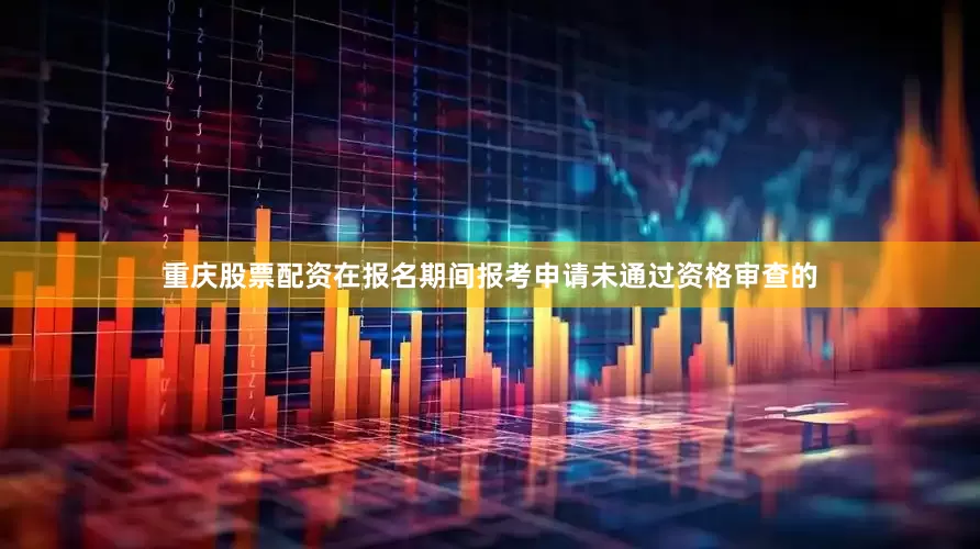 重庆股票配资在报名期间报考申请未通过资格审查的