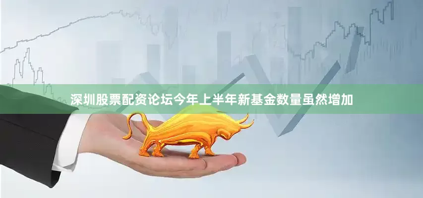 深圳股票配资论坛今年上半年新基金数量虽然增加