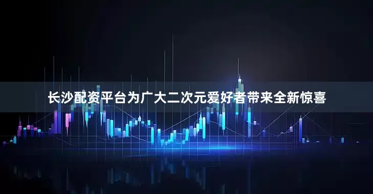 长沙配资平台为广大二次元爱好者带来全新惊喜