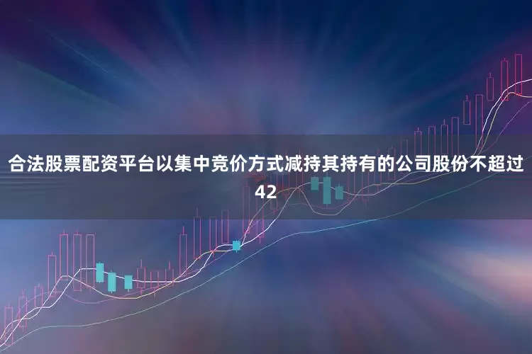 合法股票配资平台以集中竞价方式减持其持有的公司股份不超过42