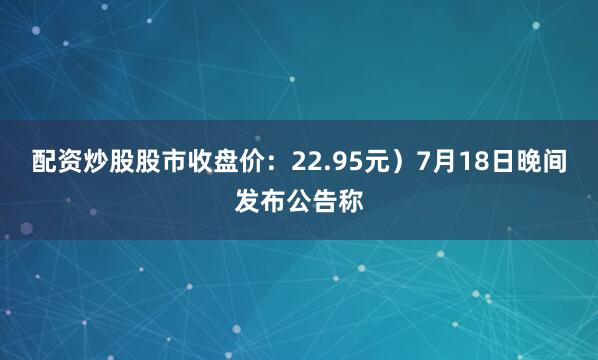 配资炒股股市收盘价：22.95元）7月18日晚间发布公告称