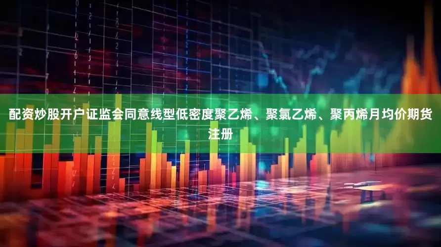 配资炒股开户证监会同意线型低密度聚乙烯、聚氯乙烯、聚丙烯月均价期货注册