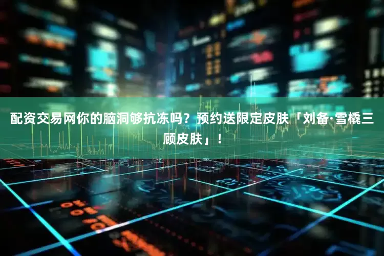 配资交易网你的脑洞够抗冻吗？预约送限定皮肤「刘备·雪橇三顾皮肤」！
