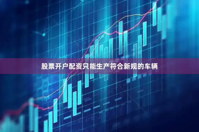 股票开户配资只能生产符合新规的车辆