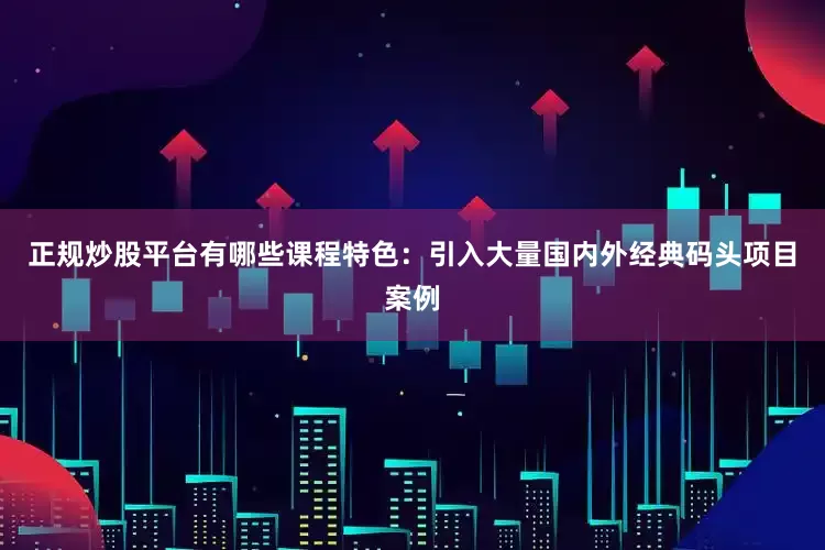 正规炒股平台有哪些课程特色：引入大量国内外经典码头项目案例