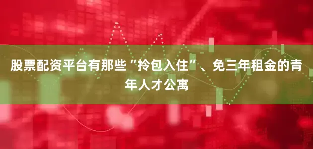 股票配资平台有那些“拎包入住”、免三年租金的青年人才公寓
