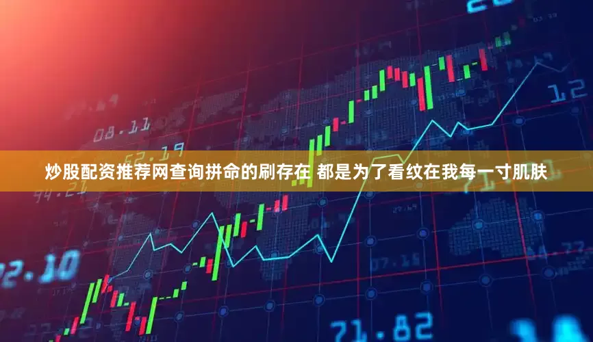 炒股配资推荐网查询拼命的刷存在 都是为了看纹在我每一寸肌肤