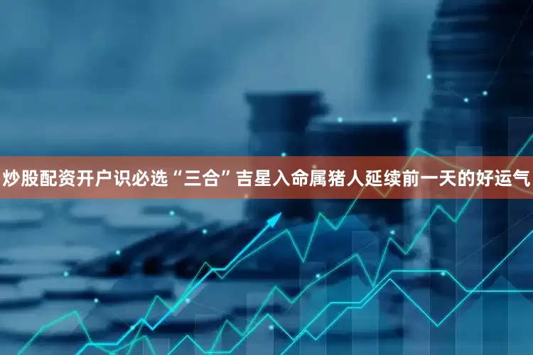 炒股配资开户识必选“三合”吉星入命属猪人延续前一天的好运气