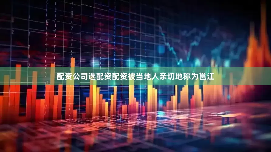 配资公司选配资配资被当地人亲切地称为邕江